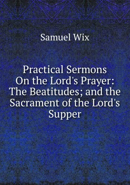 Обложка книги Practical Sermons On the Lord.s Prayer: The Beatitudes; and the Sacrament of the Lord.s Supper, Samuel Wix