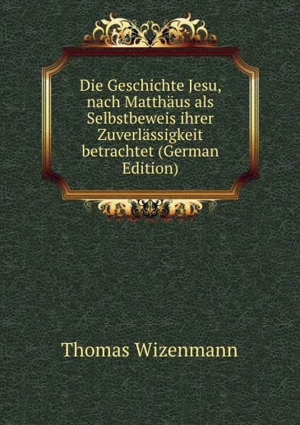 Обложка книги Die Geschichte Jesu, nach Matthaus als Selbstbeweis ihrer Zuverlassigkeit betrachtet (German Edition), Thomas Wizenmann