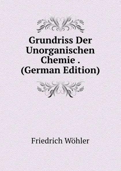 Обложка книги Grundriss Der Unorganischen Chemie . (German Edition), Friedrich Wöhler