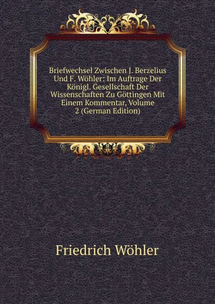 Обложка книги Briefwechsel Zwischen J. Berzelius Und F. Wohler: Im Auftrage Der Konigl. Gesellschaft Der Wissenschaften Zu Gottingen Mit Einem Kommentar, Volume 2 (German Edition), Friedrich Wöhler