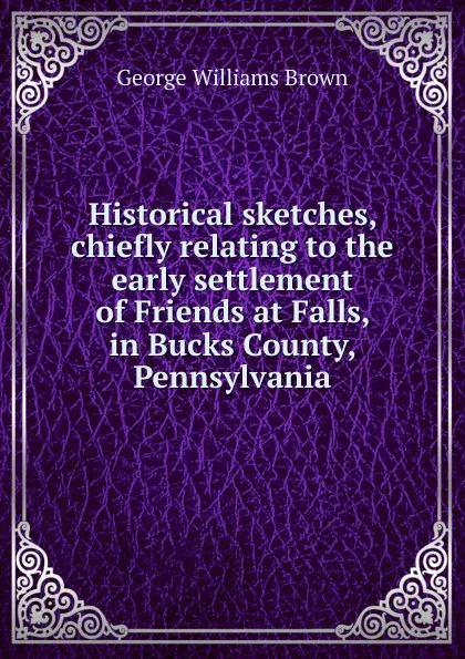 Обложка книги Historical sketches, chiefly relating to the early settlement of Friends at Falls, in Bucks County, Pennsylvania, George Williams Brown