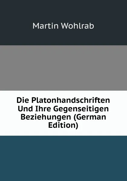 Обложка книги Die Platonhandschriften Und Ihre Gegenseitigen Beziehungen (German Edition), Martin Wohlrab