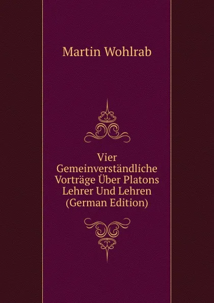 Обложка книги Vier Gemeinverstandliche Vortrage Uber Platons Lehrer Und Lehren (German Edition), Martin Wohlrab