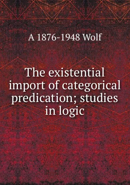 Обложка книги The existential import of categorical predication; studies in logic, A 1876-1948 Wolf