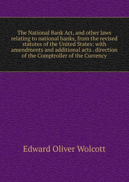 Обложка книги The National Bank Act, and other laws relating to national banks, from the revised statutes of the United States: with amendments and additional acts . direction of the Comptroller of the Currency, Edward Oliver Wolcott