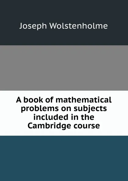 Обложка книги A book of mathematical problems on subjects included in the Cambridge course, Joseph Wolstenholme