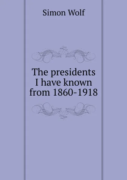 Обложка книги The presidents I have known from 1860-1918, Simon Wolf