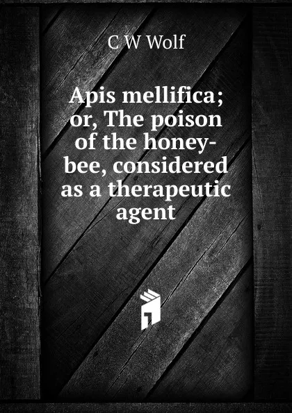 Обложка книги Apis mellifica; or, The poison of the honey-bee, considered as a therapeutic agent, C W Wolf