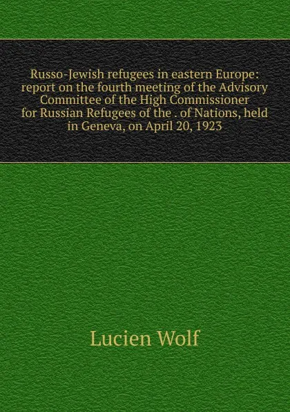 Обложка книги Russo-Jewish refugees in eastern Europe: report on the fourth meeting of the Advisory Committee of the High Commissioner for Russian Refugees of the . of Nations, held in Geneva, on April 20, 1923, Lucien Wolf