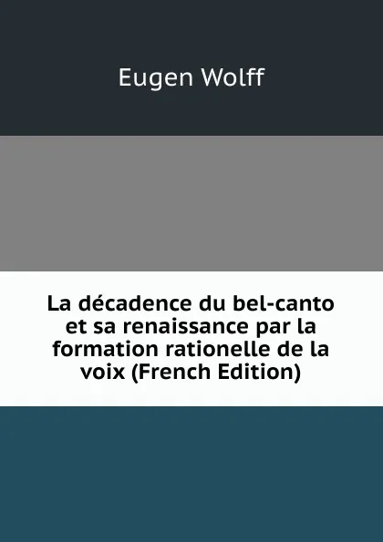 Обложка книги La decadence du bel-canto et sa renaissance par la formation rationelle de la voix (French Edition), Eugen Wolff