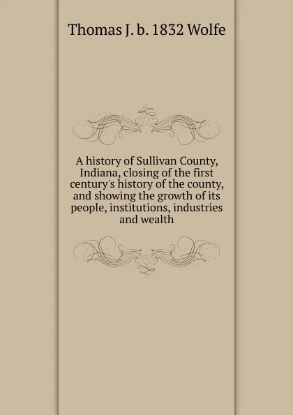 Обложка книги A history of Sullivan County, Indiana, closing of the first century.s history of the county, and showing the growth of its people, institutions, industries and wealth, Thomas J. b. 1832 Wolfe