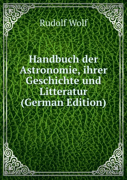 Обложка книги Handbuch der Astronomie, ihrer Geschichte und Litteratur (German Edition), Rudolf Wolf