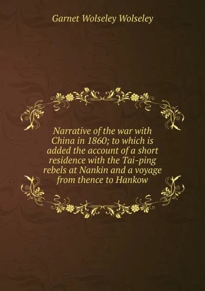 Обложка книги Narrative of the war with China in 1860; to which is added the account of a short residence with the Tai-ping rebels at Nankin and a voyage from thence to Hankow, Garnet Wolseley Wolseley