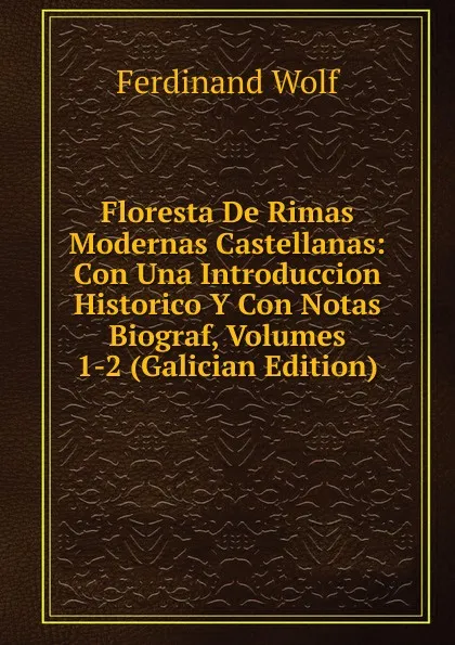 Обложка книги Floresta De Rimas Modernas Castellanas: Con Una Introduccion Historico Y Con Notas Biograf, Volumes 1-2 (Galician Edition), Ferdinand Wolf