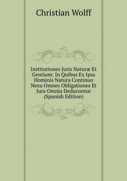 Обложка книги Institutiones Juris Naturae Et Gentium: In Quibus Ex Ipsa Hominis Natura Continuo Nexu Omnes Obligationes Et Jura Omnia Deducuntur (Spanish Edition), Christian Wolff