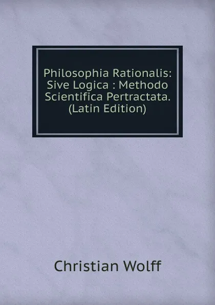 Обложка книги Philosophia Rationalis: Sive Logica : Methodo Scientifica Pertractata. (Latin Edition), Christian Wolff