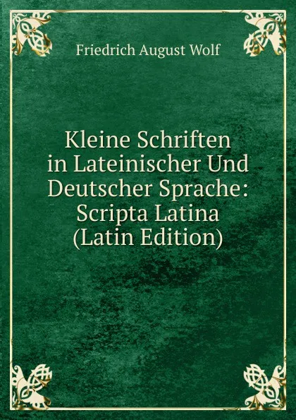 Обложка книги Kleine Schriften in Lateinischer Und Deutscher Sprache: Scripta Latina (Latin Edition), Friedrich August Wolf