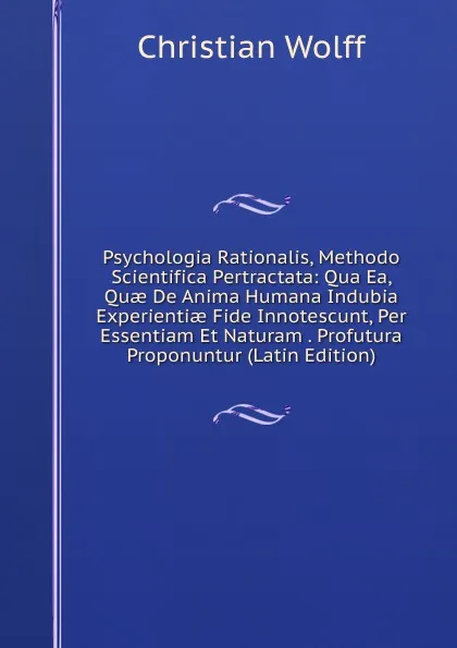 Обложка книги Psychologia Rationalis, Methodo Scientifica Pertractata: Qua Ea, Quae De Anima Humana Indubia Experientiae Fide Innotescunt, Per Essentiam Et Naturam . Profutura Proponuntur (Latin Edition), Christian Wolff