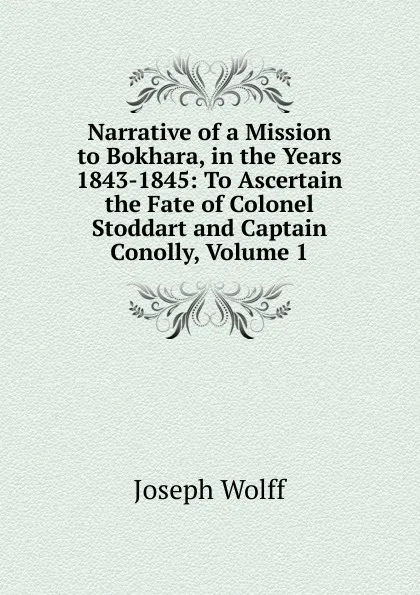 Обложка книги Narrative of a Mission to Bokhara, in the Years 1843-1845: To Ascertain the Fate of Colonel Stoddart and Captain Conolly, Volume 1, Joseph Wolff