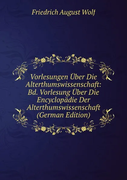 Обложка книги Vorlesungen Uber Die Alterthumswissenschaft: Bd. Vorlesung Uber Die Encyclopadie Der Alterthumswissenschaft (German Edition), Friedrich August Wolf