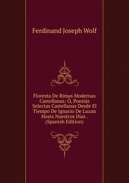 Обложка книги Floresta De Rimas Modernas Castellanas: O, Poesias Selectas Castellanas Desde El Tiempo De Ignacio De Luzan Hasta Nuestros Dias . (Spanish Edition), Ferdinand Joseph Wolf