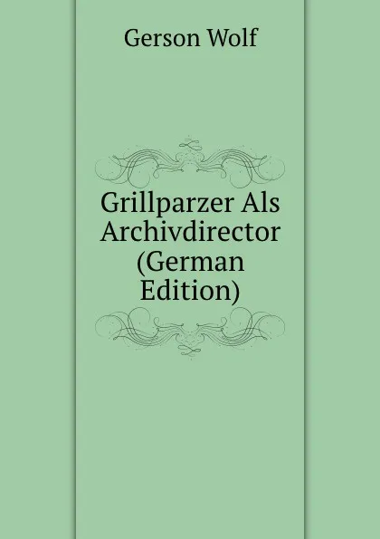 Обложка книги Grillparzer Als Archivdirector (German Edition), Gerson Wolf