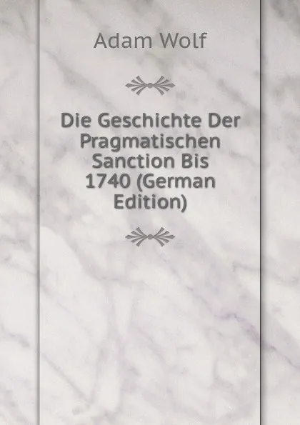 Обложка книги Die Geschichte Der Pragmatischen Sanction Bis 1740 (German Edition), Adam Wolf