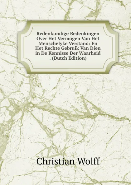 Обложка книги Redenkundige Bedenkingen Over Het Vermogen Van Het Menschelyke Verstand: En Het Rechte Gebruik Van Dien in De Kennisse Der Waarheid . (Dutch Edition), Christian Wolff