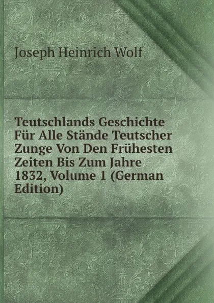 Обложка книги Teutschlands Geschichte Fur Alle Stande Teutscher Zunge Von Den Fruhesten Zeiten Bis Zum Jahre 1832, Volume 1 (German Edition), Joseph Heinrich Wolf