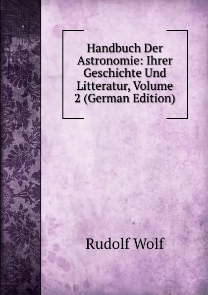 Обложка книги Handbuch Der Astronomie: Ihrer Geschichte Und Litteratur, Volume 2 (German Edition), Rudolf Wolf