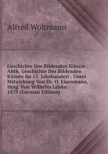 Обложка книги Geschichte Der Bildenden Kunste.: Abth. Geschichte Der Bildenden Kunste Im 15. Jahrhundert . Unter Mitwirkung Von Dr. O. Eisenmann, Hrsg. Von Wilhelm Lubke. 1879 (German Edition), Alfred Woltmann