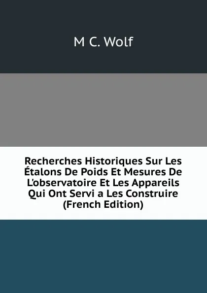 Обложка книги Recherches Historiques Sur Les Etalons De Poids Et Mesures De L.observatoire Et Les Appareils Qui Ont Servi a Les Construire (French Edition), M C. Wolf