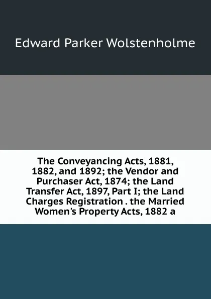 Обложка книги The Conveyancing Acts, 1881, 1882, and 1892; the Vendor and Purchaser Act, 1874; the Land Transfer Act, 1897, Part I; the Land Charges Registration . the Married Women.s Property Acts, 1882 a, Edward Parker Wolstenholme