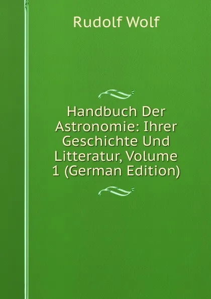 Обложка книги Handbuch Der Astronomie: Ihrer Geschichte Und Litteratur, Volume 1 (German Edition), Rudolf Wolf