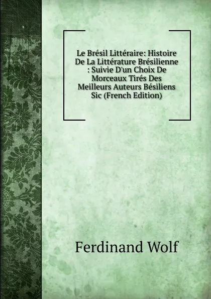 Обложка книги Le Bresil Litteraire: Histoire De La Litterature Bresilienne : Suivie D.un Choix De Morceaux Tires Des Meilleurs Auteurs Besiliens Sic (French Edition), Ferdinand Wolf