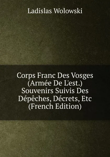 Обложка книги Corps Franc Des Vosges (Armee De L.est.) Souvenirs Suivis Des Depeches, Decrets, Etc (French Edition), Ladislas Wolowski