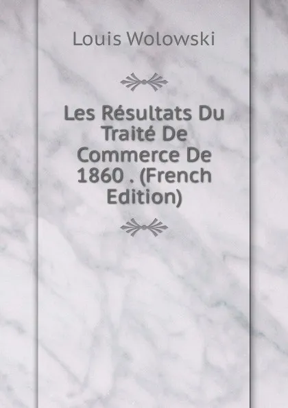 Обложка книги Les Resultats Du Traite De Commerce De 1860 . (French Edition), Louis Wolowski