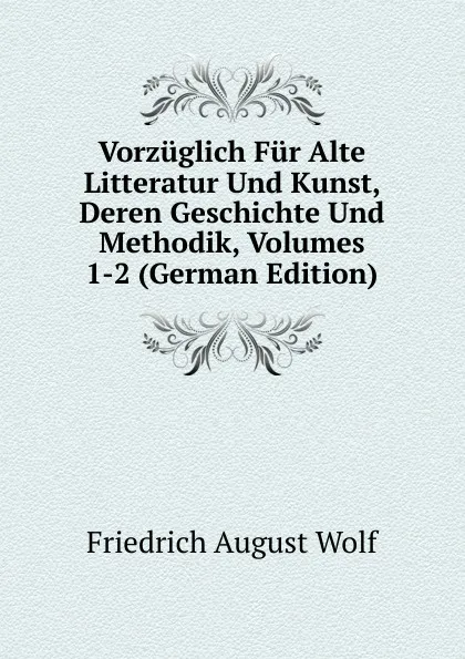 Обложка книги Vorzuglich Fur Alte Litteratur Und Kunst, Deren Geschichte Und Methodik, Volumes 1-2 (German Edition), Friedrich August Wolf