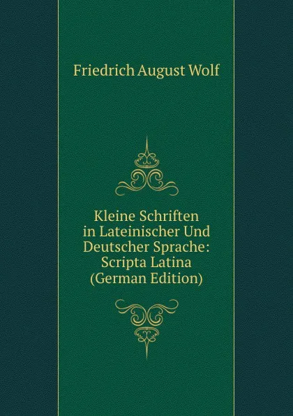 Обложка книги Kleine Schriften in Lateinischer Und Deutscher Sprache: Scripta Latina (German Edition), Friedrich August Wolf