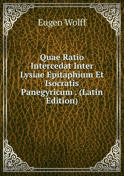 Обложка книги Quae Ratio Intercedat Inter Lysiae Epitaphium Et Isocratis Panegyricum . (Latin Edition), Eugen Wolff