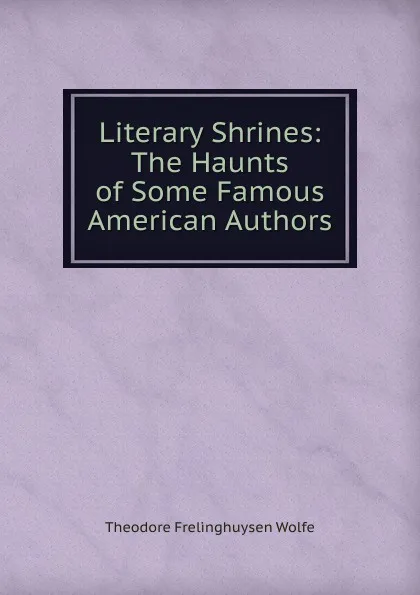 Обложка книги Literary Shrines: The Haunts of Some Famous American Authors, Theodore Frelinghuysen Wolfe