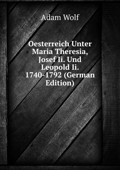 Обложка книги Oesterreich Unter Maria Theresia, Josef Ii. Und Leopold Ii. 1740-1792 (German Edition), Adam Wolf