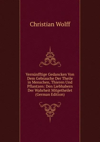 Обложка книги Vernunfftige Gedancken Von Dem Gebrauche Der Theile in Menschen, Thieren Und Pflantzen: Den Liebhabern Der Wahrheit Mitgetheilet (German Edition), Christian Wolff