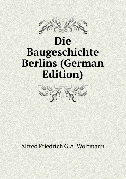 Обложка книги Die Baugeschichte Berlins (German Edition), Alfred Friedrich G.A. Woltmann