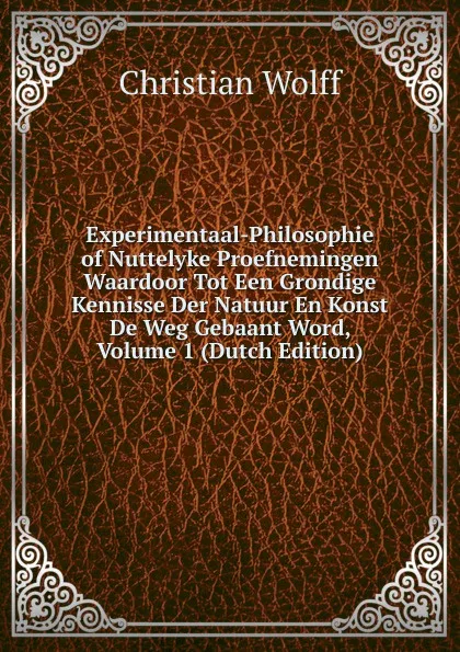 Обложка книги Experimentaal-Philosophie of Nuttelyke Proefnemingen Waardoor Tot Een Grondige Kennisse Der Natuur En Konst De Weg Gebaant Word, Volume 1 (Dutch Edition), Christian Wolff