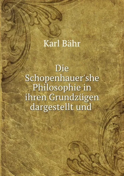 Обложка книги Die Schopenhauer.she Philosophie in ihren Grundzugen dargestellt und ., Karl Bähr