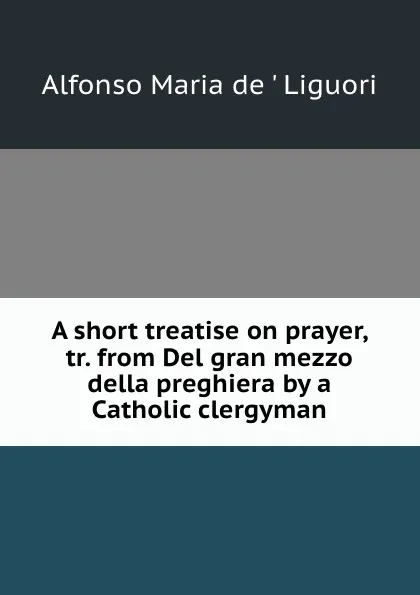 Обложка книги A short treatise on prayer, tr. from Del gran mezzo della preghiera by a Catholic clergyman, Alfonso Maria de Liguori