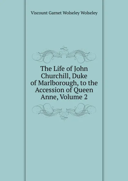 Обложка книги The Life of John Churchill, Duke of Marlborough, to the Accession of Queen Anne, Volume 2, Viscount Garnet Wolseley Wolseley