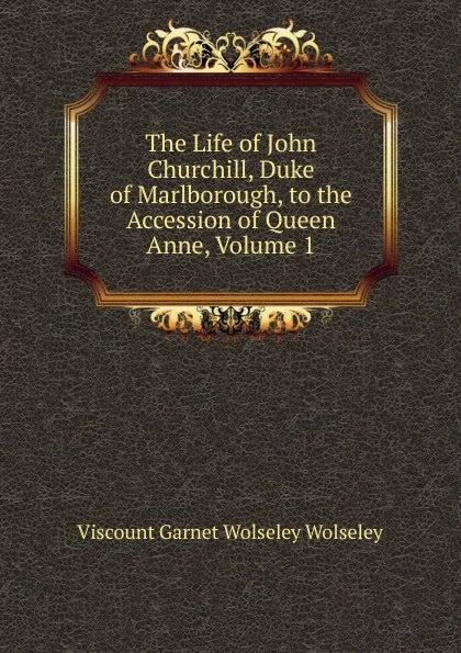 Обложка книги The Life of John Churchill, Duke of Marlborough, to the Accession of Queen Anne, Volume 1, Viscount Garnet Wolseley Wolseley