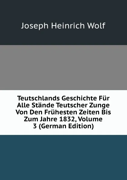 Обложка книги Teutschlands Geschichte Fur Alle Stande Teutscher Zunge Von Den Fruhesten Zeiten Bis Zum Jahre 1832, Volume 3 (German Edition), Joseph Heinrich Wolf